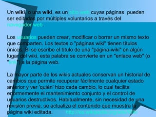 Un  wiki , o una  wiki , es un  sitio web  cuyas páginas  pueden ser editadas por múltiples voluntarios a través del  navegador web .  Los  usuarios  pueden crear, modificar o borrar un mismo texto que comparten. Los textos o "páginas wiki" tienen títulos únicos. Si se escribe el título de una "página-wiki" en algún lugar del wiki, esta palabra se convierte en un "enlace web" (o " link ") a la página web. La mayor parte de los wikis actuales conservan un historial de cambios que permite recuperar fácilmente cualquier estado anterior y ver 'quién' hizo cada cambio, lo cual facilita enormemente el mantenimiento conjunto y el control de usuarios destructivos. Habitualmente, sin necesidad de una revisión previa, se actualiza el contenido que muestra la página wiki editada.  http://es.wikipedia.org/wiki/Wiki 