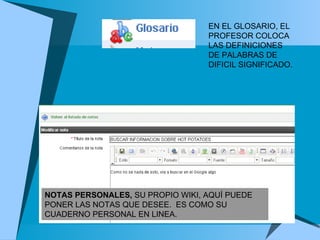 NOTAS PERSONALES,  SU PROPIO WIKI, AQUÍ PUEDE PONER LAS NOTAS QUE DESEE.  ES COMO SU CUADERNO PERSONAL EN LINEA.  EN EL GLOSARIO, EL PROFESOR COLOCA LAS DEFINICIONES DE PALABRAS DE DIFICIL SIGNIFICADO.  