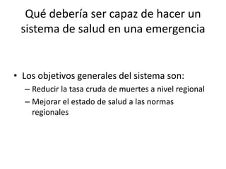 Qué debería ser capaz de hacer un sistema de salud en una emergencia Los objetivos generales del sistema son:Reducir la tasa cruda de muertes a nivel regionalMejorar el estado de salud a las normas regionales