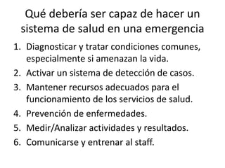 Qué debería ser capaz de hacer un sistema de salud en una emergencia Diagnosticar y tratar condiciones comunes, especialmente si amenazan la vida.Activar un sistema de detección de casos.Mantener recursos adecuados para el funcionamiento de los servicios de salud.Prevención de enfermedades.Medir/Analizar actividades y resultados.Comunicarse y entrenar al staff.