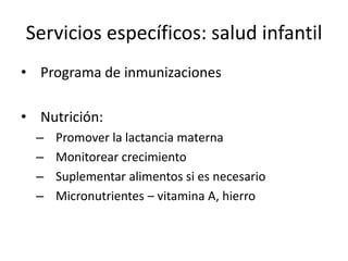 Servicios específicos: salud infantilPrograma de inmunizacionesNutrición:Promover la lactancia maternaMonitorear crecimientoSuplementar alimentos si es necesarioMicronutrientes – vitamina A, hierro