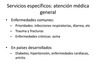 Servicios específicos: atención médica generalEnfermedades comunes:Prioridades: infecciones respiratorias, diarrea, etcTrauma y fracturasEnfermedades crónicas: asmaEn países desarrolladosDiabetes, hipertensión, enfermedades cardíacas, artritis