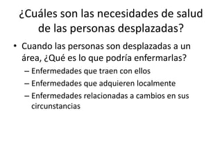 ¿Cuáles son las necesidades de salud de las personas desplazadas?Cuando las personas son desplazadas a un área, ¿Qué es lo que podría enfermarlas?Enfermedades que traen con ellosEnfermedades que adquieren localmenteEnfermedades relacionadas a cambios en sus circunstancias
