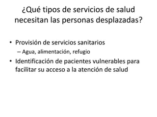 ¿Qué tipos de servicios de salud necesitan las personas desplazadas?Provisión de servicios sanitariosAgua, alimentación, refugioIdentificación de pacientes vulnerables para facilitar su acceso a la atención de salud