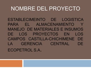 NOMBRE DEL PROYECTO ESTABLECIMEINTO DE LOGISTICA PARA EL ALMACENAMIENTO Y MANEJO  DE MATERIALES E INSUMOS DE LOS PROYECTOS EN LOS CAMPOS CASTILLA-CHICHIMENE DE LA GERENCIA CENTRAL DE ECOPETROL S.A. 