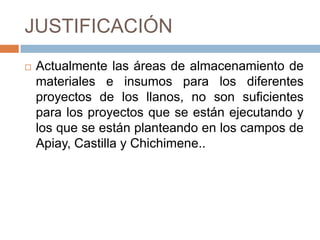 JUSTIFICACIÓNActualmente las áreas de almacenamiento de materiales e insumos para los diferentes proyectos de los llanos, no son suficientes para los proyectos que se están ejecutando y los que se están planteando en los campos de Apiay, Castilla y Chichimene.. 