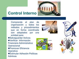 Control Interno
Comprende el plan de
organización y todos los
métodos y procedimientos
que en forma coordinada
son adoptados por una
entidad para:
Salvaguardar Activos
Verificar Información
Financiera Administrativa
Operacional
Promover Eficiencia
Operativa
Estimular Adhesión Políticas
Admtvas
 
