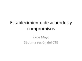 Establecimiento de acuerdos y
compromisos
27de Mayo
Séptima sesión del CTE
 