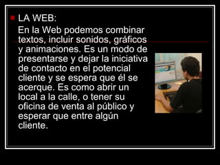 LA WEB: En la Web podemos combinar textos, incluir sonidos, gráficos y animaciones. Es un modo de presentarse y dejar la iniciativa de contacto en el potencial cliente y se espera que él se acerque. Es como abrir un local a la calle, o tener su oficina de venta al público y esperar que entre algún cliente.  