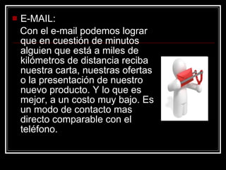E-MAIL: Con el e-mail podemos lograr que en cuestión de minutos alguien que está a miles de kilómetros de distancia reciba nuestra carta, nuestras ofertas o la presentación de nuestro nuevo producto. Y lo que es mejor, a un costo muy bajo. Es un modo de contacto mas directo comparable con el teléfono.  