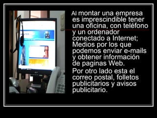 Al  montar una empresa es imprescindible tener una oficina, con teléfono y un ordenador conectado a Internet; Medios por los que podemos enviar e-mails y obtener información de paginas Web. Por otro lado esta el correo postal, folletos publicitarios y avisos publicitario.   