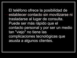 El teléfono ofrece la posibilidad de establecer contacto sin movilizarse ni trasladarse al lugar de consulta. Puede ser más rápido que el contacto personal y por ser un medio tan "viejo" no tiene las complicaciones tecnológicas que asusta a algunos clientes.   