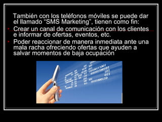 También con los teléfonos móviles se puede dar el llamado “SMS Marketing”, tienen como fin:  Crear un canal de comunicación con los clientes e informar de ofertas, eventos, etc. Poder reaccionar de manera inmediata ante una mala racha ofreciendo ofertas que ayuden a salvar momentos de baja ocupación  