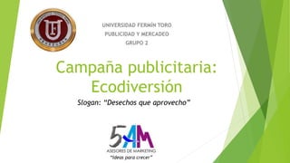 UNIVERSIDAD FERMÍN TORO 
PUBLICIDAD Y MERCADEO 
GRUPO 2 
Campaña publicitaria: 
Ecodiversión 
Slogan: “Desechos que aprovecho” 
“Ideas para crecer” 
 