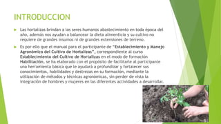 INTRODUCCION
 Las hortalizas brindan a los seres humanos abastecimiento en toda época del
año, además nos ayudan a balancear la dieta alimenticia y su cultivo no
requiere de grandes insumos ni de grandes extensiones de terreno.
 Es por ello que el manual para el participante de “Establecimiento y Manejo
Agronómico del Cultivo de Hortalizas”, correspondiente al curso
Establecimiento del Cultivo de Hortalizas en el modo de formación
Habilitación, se ha elaborado con el propósito de facilitarle al participante
una herramienta básica que le ayudará a profundizar y fortalecer sus
conocimientos, habilidades y destrezas en su formación, mediante la
utilización de métodos y técnicas agronómicas, sin perder de vista la
integración de hombres y mujeres en las diferentes actividades a desarrollar.
 