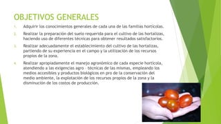 OBJETIVOS GENERALES
1. Adquirir los conocimientos generales de cada una de las familias hortícolas.
2. Realizar la preparación del suelo requerida para el cultivo de las hortalizas,
haciendo uso de diferentes técnicas para obtener resultados satisfactorios.
3. Realizar adecuadamente el establecimiento del cultivo de las hortalizas,
partiendo de su experiencia en el campo y la utilización de los recursos
propios de la zona.
4. Realizar apropiadamente el manejo agronómico de cada especie hortícola,
atendiendo a las exigencias agro – técnicas de las mismas, empleando los
medios accesibles y productos biológicos en pro de la conservación del
medio ambiente, la explotación de los recursos propios de la zona y la
disminución de los costos de producción.
 