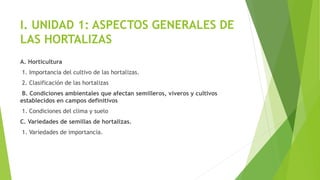 I. UNIDAD 1: ASPECTOS GENERALES DE
LAS HORTALIZAS
A. Horticultura
1. Importancia del cultivo de las hortalizas.
2. Clasificación de las hortalizas
B. Condiciones ambientales que afectan semilleros, viveros y cultivos
establecidos en campos definitivos
1. Condiciones del clima y suelo
C. Variedades de semillas de hortalizas.
1. Variedades de importancia.
 
