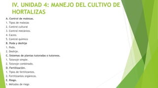 IV. UNIDAD 4: MANEJO DEL CULTIVO DE
HORTALIZAS
A. Control de malezas.
1. Tipos de malezas
2. Control cultural
3. Control mecánico.
4. Caceo.
5. Control químico
B. Poda y deshije
1. Poda.
2. Deshije.
C. Sistemas de plantas tutoradas o tutoreos.
1. Tutoraje simple.
2. Tutoraje combinado.
D. Fertilización.
1. Tipos de fertilizantes.
2. Fertilizantes orgánicos.
E. Riego.
1. Métodos de riego
 