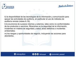 k) la disponibilidad de las tecnologías de la información y comunicación para
apoyar las actividades de auditoría, en particular el uso de métodos de
auditoría remota (véase A.16);
l) la ocurrencia de sucesos internos y externos, tales como no conformidades
de los productos o servicios, filtraciones en la seguridad de la información,
incidentes en materia de seguridad y salud, actos delictivos o incidentes
ambientales;
m) los riesgos y oportunidades de negocio, incluyendo las acciones para
abordarlos.
 