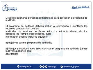 Deberían asignarse personas competentes para gestionar el programa de
auditoría.
El programa de auditoría debería incluir la información e identificar los
recursos que permitan que las
auditorías se realicen de forma eficaz y eficiente dentro de los
periodos de tiempo especificados. Esta
información debería incluir lo siguiente:
a) objetivos para el programa de auditoría;
b) riesgos y oportunidades asociados con el programa de auditoría (véase
5.3) y las acciones para
abordarlos;
 