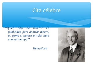 Cita célebre
“Quien deja de invertir en
publicidad para ahorrar dinero,
es como si parara el reloj para
ahorrar tiempo.”
Henry Ford

 