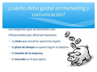 ¿Cuánto debo gastar en marketing y
comunicación?
∗ Los importes que se invertirán son
influenciados por diversos factores:
∗ La meta que nosotros queremos lograr.
∗ El plazo de tiempo se quiere lograr el objetivo.
∗ El tamaño de la empresa.
∗ El mercado en el que opera.

 