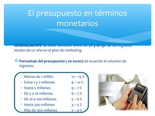 El presupuesto en términos
monetarios
GENERALMENTE se debe reinvertir entre un 2% y el 15% de los ingresos
totales de un año en el plan de marketing.
 Porcentaje del presupuesto ( en €uros) de acuerdo al volumen de
ingresos:
o
o
o
o
o
o
o

Menos de 1 millón
Entre 1 y 2 millones
Hasta 5 millones
De 5 a 10 millones
De 10 a 100 millones
Hasta 300 millones
Más de 300 millones

12 – 15 %
9 – 12 %
9–7%
6–7%
5–6%
3–5%
2–4%

 