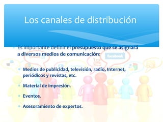 Los canales de distribución
∗ Es importante definir el presupuesto que se asignará
a diversos medios de comunicación:
∗ Medios de publicidad, televisión, radio, Internet,
periódicos y revistas, etc.
∗ Material de impresión.
∗ Eventos.
∗ Asesoramiento de expertos.

 