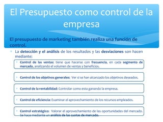 El Presupuesto como control de la
empresa
∗ El presupuesto de marketing también realiza una función de
control.
∗ La detección y el análisis de los resultados y las desviaciones son hacen
mediante:
∗ Control de las ventas: tiene que hacerse con frecuencia, en cada segmento de
mercado, analizando el volumen de ventas y beneficios.
∗ Control de los objetivos generales: Ver si se han alcanzado los objetivos deseados.
∗ Control de la rentabilidad: Controlar como esta ganando la empresa.
∗ Control de eficiencia: Examinar el aprovechamiento de los recursos empleados.
∗ Control estratégico: Valorar el aprovechamiento de las oportunidades del mercado.
Se hace mediante un análisis de las cuotas de mercado.

 