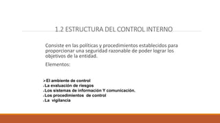 1.2 ESTRUCTURA DEL CONTROL INTERNO
Consiste en las políticas y procedimientos establecidos para
proporcionar una seguridad razonable de poder lograr los
objetivos de la entidad.
Elementos:
El ambiente de control
La evaluación de riesgos
Los sistemas de información Y comunicación.
Los procedimientos de control
La vigilancia
 