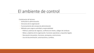 El ambiente de control
Combinación de factores:
◦ Actitud de la administración
◦ Estructura de la organización
◦ Funcionamiento del consejo de administración
◦ Métodos para asignar autoridad y responsabilidad
◦ Políticas: prácticas de negocios, conflictos de interés, códigos de conducta
◦ Metas y objetivos de la organización, funciones operativas y requisitos legales
◦ Descripción de puestos, funciones, jerarquías y restricciones.
◦ Uso de documentación, autorizaciones y cambios.
 