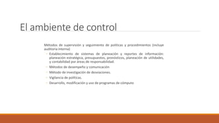 El ambiente de control
Métodos de supervisión y seguimiento de políticas y procedimientos (incluye
auditoria interna)
◦ Establecimiento de sistemas de planeación y reportes de información:
planeación estratégica, presupuestos, pronósticos, planeación de utilidades,
y contabilidad por áreas de responsabilidad.
◦ Métodos de desempeño y comunicación
◦ Método de investigación de desviaciones.
◦ Vigilancia de políticas.
◦ Desarrollo, modificación y uso de programas de cómputo
 