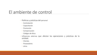 El ambiente de control
◦ Políticas y prácticas del personal
◦ Contratación
◦ Capacitación
◦ Promoción
◦ Compensación
◦ Códigos de ética.
◦ Influencias externas que afectan las operaciones y prácticas de la
entidad.
◦ Clientes
◦ Proveedores
◦ otros
 