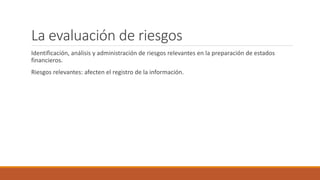 La evaluación de riesgos
Identificación, análisis y administración de riesgos relevantes en la preparación de estados
financieros.
Riesgos relevantes: afecten el registro de la información.
 