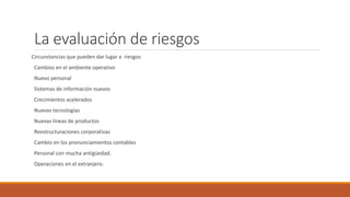 La evaluación de riesgos
Circunstancias que pueden dar lugar a riesgos
Cambios en el ambiente operativo
Nuevo personal
Sistemas de información nuevos
Crecimientos acelerados
Nuevas tecnologías
Nuevas líneas de productos
Reestructuraciones corporativas
Cambio en los pronunciamientos contables
Personal con mucha antigüedad.
Operaciones en el extranjero.
 