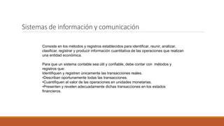 Sistemas de información y comunicación
Consiste en los métodos y registros establecidos para identificar, reunir, analizar,
clasificar, registrar y producir información cuantitativa de las operaciones que realizan
una entidad económica.
Para que un sistema contable sea útil y confiable, debe contar con métodos y
registros que:
Identifiquen y registren únicamente las transacciones reales.
•Describan oportunamente todas las transacciones.
•Cuantifiquen el valor de las operaciones en unidades monetarias.
•Presenten y revelen adecuadamente dichas transacciones en los estados
financieros.
 