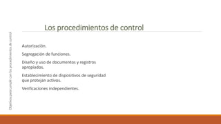 Objetivos
para
cumplir
con
los
procedimientos
de
control
Autorización.
Segregación de funciones.
Diseño y uso de documentos y registros
apropiados.
Establecimiento de dispositivos de seguridad
que protejan activos.
Verificaciones independientes.
Los procedimientos de control
 