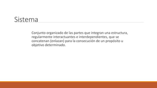 Sistema
Conjunto organizado de las partes que integran una estructura,
regularmente interactuantes e interdependientes, que se
concatenan (enlazan) para la consecución de un propósito u
objetivo determinado.
 