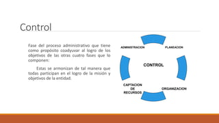 Control
Fase del proceso administrativo que tiene
como propósito coadyuvar al logro de los
objetivos de las otras cuatro fases que lo
componen:
Estas se armonizan de tal manera que
todas participan en el logro de la misión y
objetivos de la entidad.
PLANEACION
ORGANIZACION
CAPTACION
DE
RECURSOS
ADMINISTRACION
CONTROL
 