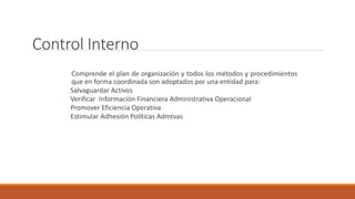 Control Interno
Comprende el plan de organización y todos los métodos y procedimientos
que en forma coordinada son adoptados por una entidad para:
Salvaguardar Activos
Verificar Información Financiera Administrativa Operacional
Promover Eficiencia Operativa
Estimular Adhesión Políticas Admtvas
 