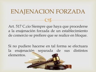 
Art. 517 C.cio Siempre que haya que procederse
a la enajenación forzada de un establecimiento
de comercio se prefiere que se realice en bloque.
Si no pudiere hacerse en tal forma se efectuara
la enajenación separada de sus distintos
elementos.
ENAJENACION FORZADA
 