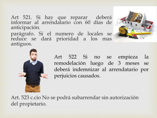 Art 521. Si hay que reparar deberá
informar al arrendatario con 60 días de
anticipación.
parágrafo. Si el numero de locales se
reduce se dará prioridad a los mas
antiguos.
Art 522 Si no se empieza la
remodelación luego de 3 meses se
deberá indemnizar al arrendatario por
perjuicios causados.
Art. 523 c.cio No se podrá subarrendar sin autorización
del propietario.
 