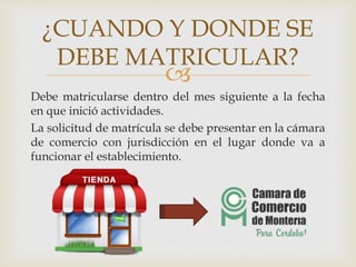 
Debe matricularse dentro del mes siguiente a la fecha
en que inició actividades.
La solicitud de matrícula se debe presentar en la cámara
de comercio con jurisdicción en el lugar donde va a
funcionar el establecimiento.
¿CUANDO Y DONDE SE
DEBE MATRICULAR?
 
