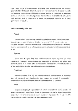 otros cuenta mucho la infraestructura y fachada del hotel, este debe contar con ascensor
para la facilidad del traslado del cliente, contar con cochera en algunos de los casos pueda
ubicarse en el mismo establecimiento a poco metros del hotel, al igual que el de 4 estrellas
contando con música ambiental al gusto del cliente sintiendo la comodidad de ellos, como
más avanzado este ya cuenta con un sauna, el restaurante contando con la mejor
gastronomía de la ciudad.




Clasificación según su tipo:


    Resort:


      También (Lattin, 2007) nos dice que este tipo de establecimiento fueron operaciones
de verano que ofrecen habitaciones cómodas y un buen servicio de cocina, buscan una
ubicación pintoresca, recreativa o terapéuticas. Este establecimiento también se clasifica en
invierno que mayormente es un hotel que se encuentra ubicado en un clima estable en todo
el año.

    Albergue:


      Según (Gray & López, 2006) Este establecimiento va dirigido a publico que busca
relajamiento y diversión, este consta de dos categorías, la primera es una unidad auto
contenida, con el fin de brindar todas las instalaciones recreacionales para los huéspedes y
la otra categorización ubicada alrededor de las áreas recreacionales.

    Apart hotel:


      También (Navarro, 2008, pág. 28) sostiene que es un “Establecimiento de hospedaje
que está compuesto por departamentos que integran una unidad de explotación y
administración. Los Apart-Hoteles pueden ser categorizados de 3 a 5 estrellas”

    Motel:


      En palabras de (Gray & López, 2006) Este establecimiento brinda las necesidades del
viajero y se encuentra mayormente situado en carreteras. Este tipo de hotel principalmente
se construye con restaurantes y salones para reuniones y algunos eventos de lujo, con el fin
de competir con instalaciones ofrecidas por hoteles de la ciudad.



                                                                                            10
 