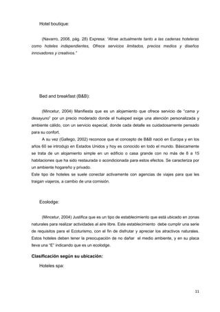 Hotel boutique:


     (Navarro, 2008, pág. 28) Expresa: “Atrae actualmente tanto a las cadenas hoteleras
como hoteles independientes, Ofrece servicios limitados, precios medios y diseños
innovadores y creativos.”




    Bed and breakfast (B&B):


     (Mincetur, 2004) Manifiesta que es un alojamiento que ofrece servicio de “cama y
desayuno” por un precio moderado donde el huésped exige una atención personalizada y
ambiente cálido, con un servicio especial, donde cada detalle es cuidadosamente pensado
para su confort.
     A su vez (Gallego, 2002) reconoce que el concepto de B&B nació en Europa y en los
años 60 se introdujo en Estados Unidos y hoy es conocido en todo el mundo. Básicamente
se trata de un alojamiento simple en un edificio o casa grande con no más de 8 a 15
habitaciones que ha sido restaurada o acondicionada para estos efectos. Se caracteriza por
un ambiente hogareño y privado.
Este tipo de hoteles se suele conectar activamente con agencias de viajes para que les
traigan viajeros, a cambio de una comisión.




    Ecolodge:


     (Mincetur, 2004) Justifica que es un tipo de establecimiento que está ubicado en zonas
naturales para realizar actividades al aire libre. Este establecimiento debe cumplir una serie
de requisitos para el Ecoturismo, con el fin de disfrutar y apreciar los atractivos naturales.
Estos hoteles deben tener la preocupación de no dañar el medio ambiente, y en su placa
lleva una “E” indicando que es un ecolodge.

Clasificación según su ubicación:

    Hoteles spa:




                                                                                           11
 