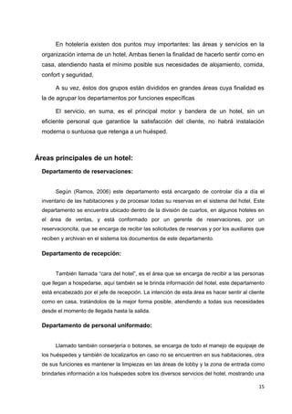 En hotelería existen dos puntos muy importantes: las áreas y servicios en la
  organización interna de un hotel, Ambas tienen la finalidad de hacerlo sentir como en
  casa, atendiendo hasta el mínimo posible sus necesidades de alojamiento, comida,
  confort y seguridad,

       A su vez, éstos dos grupos están divididos en grandes áreas cuya finalidad es
  la de agrupar los departamentos por funciones específicas

       El servicio, en suma, es el principal motor y bandera de un hotel, sin un
  eficiente personal que garantice la satisfacción del cliente, no habrá instalación
  moderna o suntuosa que retenga a un huésped.



Áreas principales de un hotel:
  Departamento de reservaciones:


       Según (Ramos, 2006) este departamento está encargado de controlar día a día el
  inventario de las habitaciones y de procesar todas su reservas en el sistema del hotel. Este
  departamento se encuentra ubicado dentro de la división de cuartos, en algunos hoteles en
  el área de ventas, y está conformado por un gerente de reservaciones, por un
  reservacioncita, que se encarga de recibir las solicitudes de reservas y por los auxiliares que
  reciben y archivan en el sistema los documentos de este departamento.

  Departamento de recepción:


       También llamada “cara del hotel”, es el área que se encarga de recibir a las personas
  que llegan a hospedarse, aquí también se le brinda información del hotel, este departamento
  está encabezado por el jefe de recepción. La intención de esta área es hacer sentir al cliente
  como en casa, tratándolos de la mejor forma posible, atendiendo a todas sus necesidades
  desde el momento de llegada hasta la salida.

  Departamento de personal uniformado:


       Llamado también conserjería o botones, se encarga de todo el manejo de equipaje de
  los huéspedes y también de localizarlos en caso no se encuentren en sus habitaciones, otra
  de sus funciones es mantener la limpiezas en las áreas de lobby y la zona de entrada como
  brindarles información a los huéspedes sobre los diversos servicios del hotel, mostrando una

                                                                                              15
 