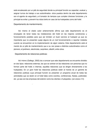 está encabezado por un jefe de seguridad donde su principal función es capacitar, evaluar y
asignar turnos de trabajo a sus subordinados. otros puestos dentro de este departamento
son el agente de seguridad y el tomador de tiempos que cumplen diversas funciones y la
principal es evitar y prevenir los robos tanto en caso de los huéspedes como del hotel.

Departamento de mantenimiento:


      Así mismo el citado autor anteriormente afirma que este departamento es el
encargado de tener todas las instalaciones del hotel en las mejores condiciones y
funcionamiento posibles para que así brinden un buen servicio al huésped ya que es
importante que no presenten queja alguna de un mal funcionamiento o reportar molestia
cuando se encuentren en la implementación de algún sistema. Este departamento está al
mando de un jefe de mantenimiento que a su vez posee a distintos subordinados como el
plomero, el jardinero, electricista, carpintero, albañil, entre otros.

 Departamento de relaciones públicas:


      Así mismo (Gallego, 2002) da a conocer que este departamento se encuentra dividido
en dos tipos: relaciones externas, las que se centran en las relaciones con personas que no
forman parte del hotel; e internas, aquellas relaciones que se dirigen directamente a los
huéspedes. En un gran hotel las relaciones públicas están al mando de un gerente de
relaciones publicas cuya principal función es presentar un programa anual de todas las
actividades que se darán en el hotel tales como eventos, conferencias, fiestas, publicidad,
etc. ya sea con las empresas del exterior como los clientes o huéspedes. (ver anexo n°2)

                         .




                                                                                           17
 