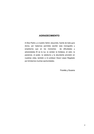 AGRADECIMIENTO


A Dios Padre y a nuestro Señor Jesucristo, fuente de toda guía
divina, por habernos permitido escribir esta monografía y
enseñarme    que   en   los   momentos      de   dificultades   y
adversidades Él es la luz, la verdad, la fortaleza, el valor, la
paciencia, el poder, la sabiduría y la abundante provisión en
nuestras vidas, también a mi profesor Oscar López Regalado
por brindarnos muchas oportunidades.




                                             Fiorella y Susana




                                                                    3
 