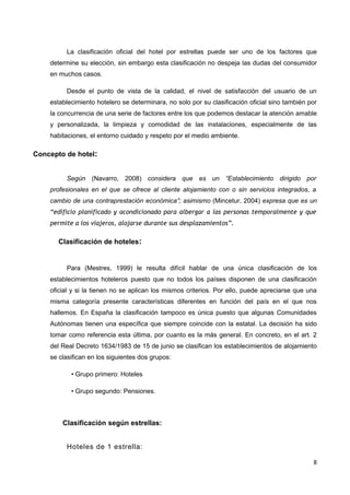La clasificación oficial del hotel por estrellas puede ser uno de los factores que
    determine su elección, sin embargo esta clasificación no despeja las dudas del consumidor
    en muchos casos.

         Desde el punto de vista de la calidad, el nivel de satisfacción del usuario de un
    establecimiento hotelero se determinara, no solo por su clasificación oficial sino también por
    la concurrencia de una serie de factores entre los que podemos destacar la atención amable
    y personalizada, la limpieza y comodidad de las instalaciones, especialmente de las
    habitaciones, el entorno cuidado y respeto por el medio ambiente.

Concepto de hotel:


         Según (Navarro, 2008) considera que es un “Establecimiento dirigido por
    profesionales en el que se ofrece al cliente alojamiento con o sin servicios integrados, a
    cambio de una contraprestación económica”; asimismo (Mincetur, 2004) expresa que es un
    “edificio planificado y acondicionado para albergar a las personas temporalmente y que
    permite a los viajeros, alojarse durante sus desplazamientos”.

       Clasificación de hoteles:


         Para (Mestres, 1999) le resulta difícil hablar de una única clasificación de los
    establecimientos hoteleros puesto que no todos los países disponen de una clasificación
    oficial y si la tienen no se aplican los mismos criterios. Por ello, puede apreciarse que una
    misma categoría presente características diferentes en función del país en el que nos
    hallemos. En España la clasificación tampoco es única puesto que algunas Comunidades
    Autónomas tienen una específica que siempre coincide con la estatal. La decisión ha sido
    tomar como referencia esta última, por cuanto es la más general. En concreto, en el art. 2
    del Real Decreto 1634/1983 de 15 de junio se clasifican los establecimientos de alojamiento
    se clasifican en los siguientes dos grupos:

           • Grupo primero: Hoteles

           • Grupo segundo: Pensiones.



        Clasificación según estrellas:


         Hoteles de 1 estrella:

                                                                                                8
 