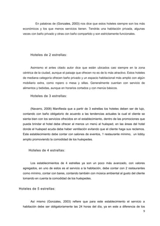 En palabras de (Gonzales, 2003) nos dice que estos hoteles siempre son los más
  económicos y los que menos servicios tienen. Tendrás una habitación privada, algunas
  veces con baño privado y otras con baño compartido y son estrictamente funcionales.




       Hoteles de 2 estrellas:


       Asimismo el antes citado autor dice que están ubicados casi siempre en la zona
  céntrica de la ciudad, aunque el paisaje que ofrecen no es de lo más atractivo. Estos hoteles
  de mediana categoría ofrecen baño privado y un espacio habitacional más amplio con algún
  mobiliario extra, como ropero o mesa y sillas. Generalmente cuentan con servicio de
  alimentos y bebidas, aunque en horarios cortados y con menús básicos.

       Hoteles de 3 estrellas:


       (Navarro, 2008) Manifiesta que a partir de 3 estrellas los hoteles deben ser de lujo,
  contando con baño obligatorio de acuerdo a las tendencias actuales la cual el cliente se
  sienta bien con los servicios ofrecidos en el establecimiento, dentro de las promociones que
  pueda brindar el hotel debe ofrecer al menos un menú al huésped, en las áreas del hotel
  donde el huésped acuda debe haber ventilación evitando que el cliente haga sus reclamos.
  Este establecimiento debe contar con salones de eventos, 1 restaurante mínimo, un lobby
  amplio promoviendo la comodidad de los huéspedes.


      Hoteles de 4 estrellas:


       Los establecimientos de 4 estrellas ya son un poco más avanzado, con valores
  agregados, en uno de estos es el servicio a la habitación, debe contar con 2 restaurantes
  como mínimo, contar con bares, contando también con música ambiental al gusto del cliente
  tomando en cuenta la comodidad de los huéspedes.


Hoteles de 5 estrellas:


       Así mismo (Gonzales, 2003) refiere que para este establecimiento el servicio a
  habitación debe ser obligatoriamente las 24 horas del día, ya en este a diferencia de los
                                                                                             9
 